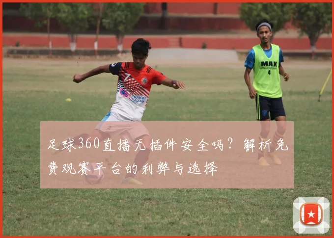 足球360直播无插件安全吗？解析免费观赛平台的利弊与选择